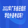2022年广东省还组织学位外语考试吗？
