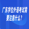 广东学位外语考试需要注意什么？