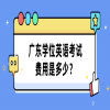 广东学位英语考试费用是多少？
