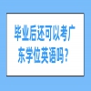 毕业后还可以考广东学位英语吗？