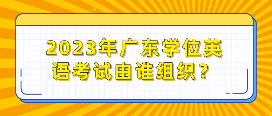 2023年广东学位英语考试由谁组织？
