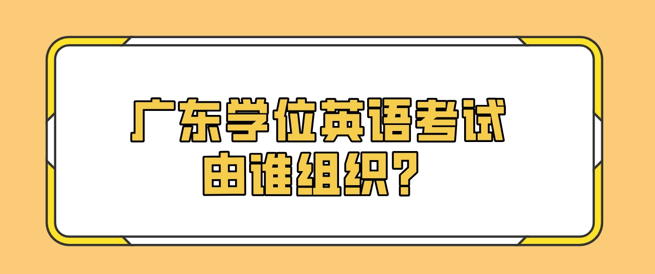 广东学位英语考试由谁组织？